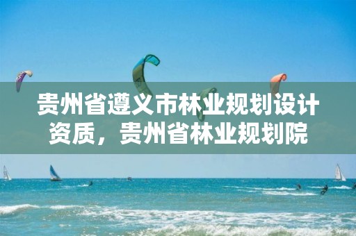 贵州省遵义市林业规划设计资质，贵州省林业规划院