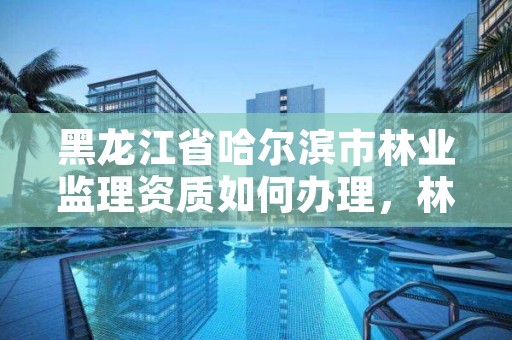 黑龙江省哈尔滨市林业监理资质如何办理,林业工程监理资质
