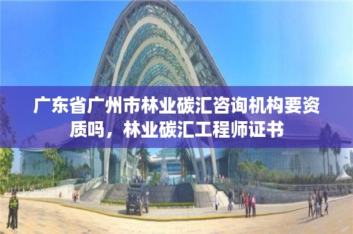 广东省广州市林业碳汇咨询机构要资质吗，林业碳汇工程师证书