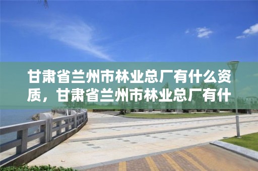 甘肃省兰州市林业总厂有什么资质,甘肃省兰州市林业总厂有什么资质企业