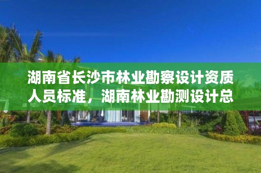 湖南省长沙市林业勘察设计资质人员标准，湖南林业勘测设计总院