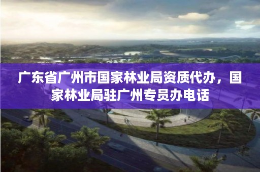 广东省广州市国家林业局资质代办，国家林业局驻广州专员办电话