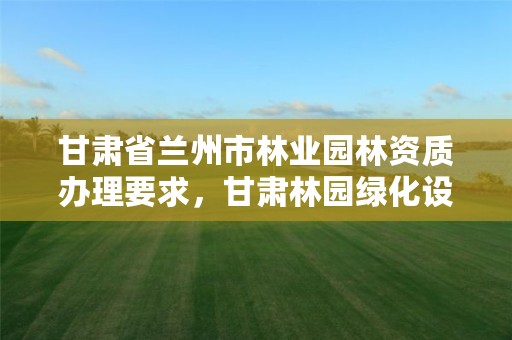 甘肃省兰州市林业园林资质办理要求,甘肃林园绿化设计咨询有限公司
