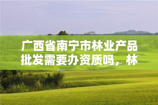 广西省南宁市林业产品批发需要办资质吗,林业工具批发
