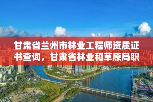 甘肃省兰州市林业工程师资质证书查询,甘肃省林业和草原局职称申报