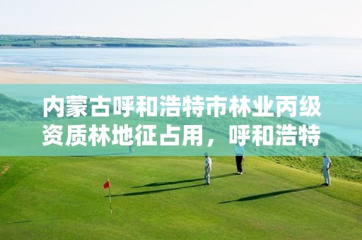 内蒙古呼和浩特市林业丙级资质林地征占用,呼和浩特市森林覆盖率