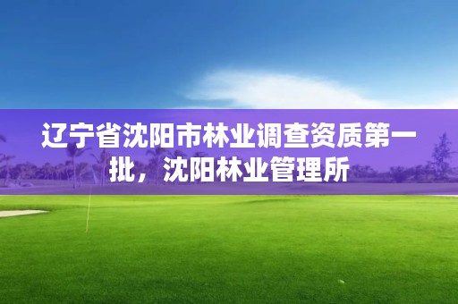 辽宁省沈阳市林业调查资质第一批,沈阳林业管理所