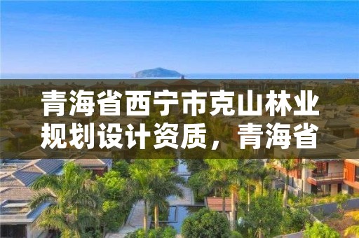 青海省西宁市克山林业规划设计资质,青海省林业和草原项目服务中心