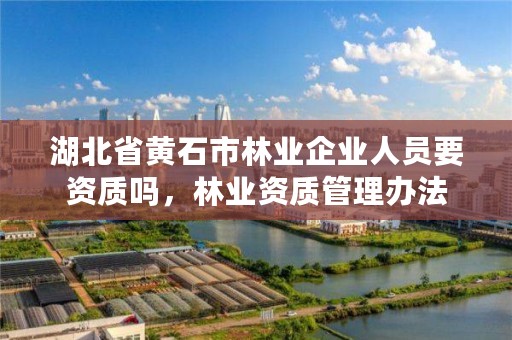 湖北省黄石市林业企业人员要资质吗，林业资质管理办法