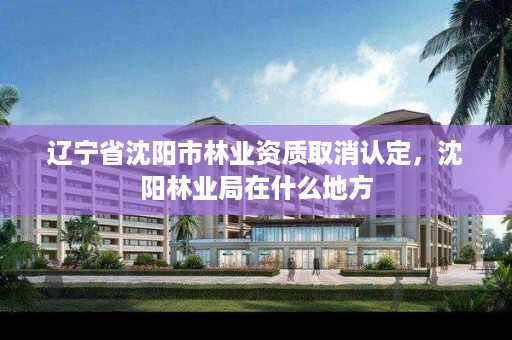 辽宁省沈阳市林业资质取消认定,沈阳林业局在什么地方