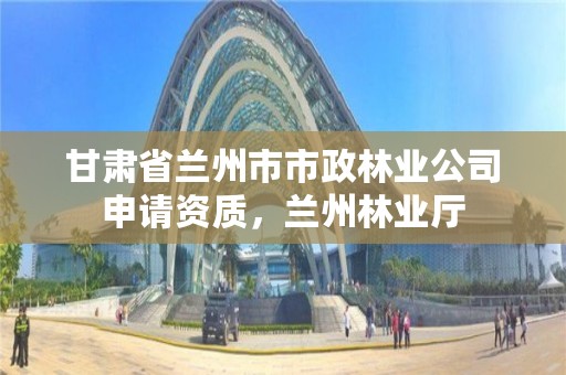 甘肃省兰州市市政林业公司申请资质,兰州林业厅
