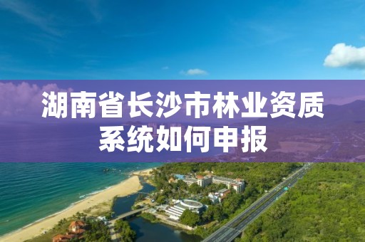 湖南省长沙市林业资质系统如何申报