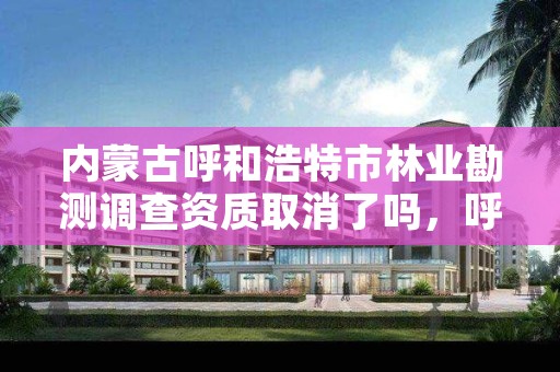 内蒙古呼和浩特市林业勘测调查资质取消了吗,呼和浩特林业设计院