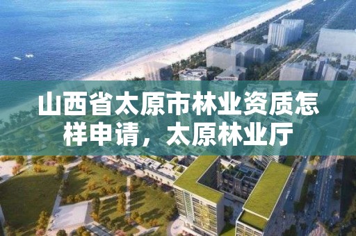 山西省太原市林业资质怎样申请,太原林业厅