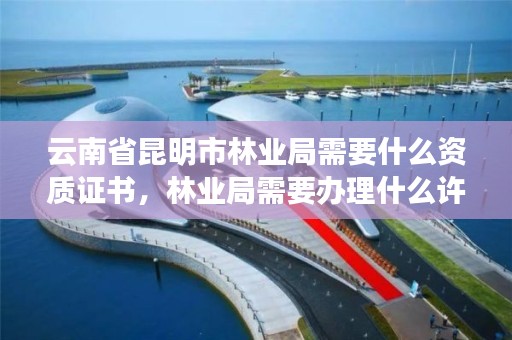 云南省昆明市林业局需要什么资质证书,林业局需要办理什么许可证
