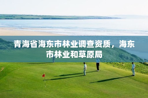 青海省海东市林业调查资质,海东市林业和草原局