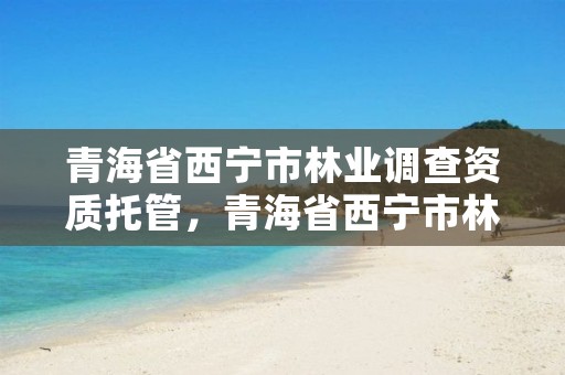 青海省西宁市林业调查资质托管,青海省西宁市林业和草原局