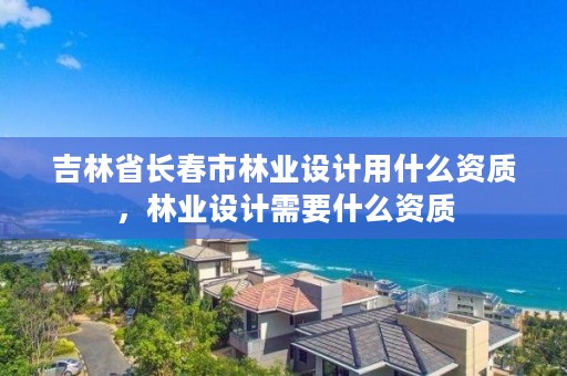 吉林省长春市林业设计用什么资质,林业设计需要什么资质