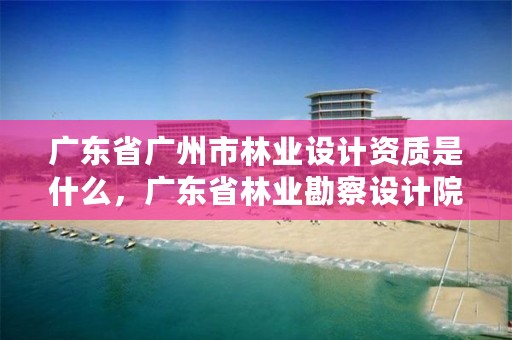 广东省广州市林业设计资质是什么，广东省林业勘察设计院