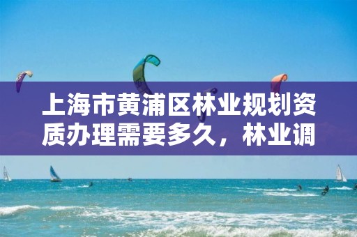 上海市黄浦区林业规划资质办理需要多久,林业调查规划设计资质申报