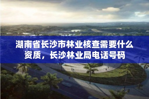 湖南省长沙市林业核查需要什么资质，长沙林业局电话号码