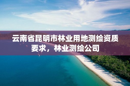 云南省昆明市林业用地测绘资质要求,林业测绘公司