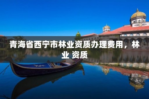 青海省西宁市林业资质办理费用,林业 资质
