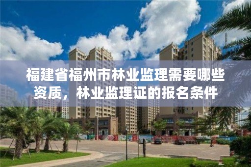 福建省福州市林业监理需要哪些资质,林业监理证的报名条件
