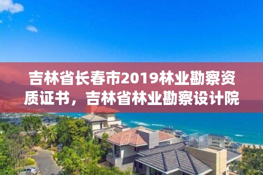 吉林省长春市2019林业勘察资质证书，吉林省林业勘察设计院待遇