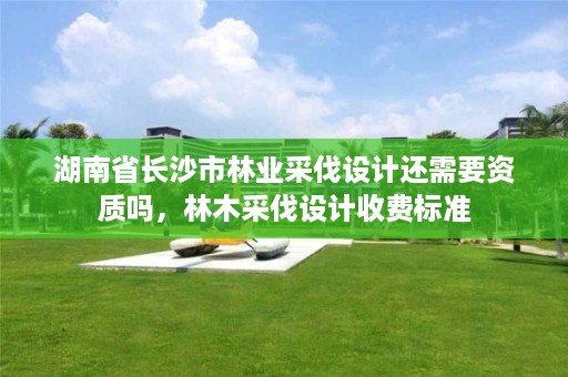 湖南省长沙市林业采伐设计还需要资质吗，林木采伐设计收费标准