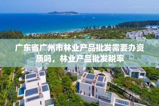 广东省广州市林业产品批发需要办资质吗，林业产品批发税率