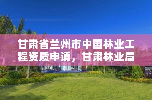 甘肃省兰州市中国林业工程资质申请,甘肃林业局资格复审