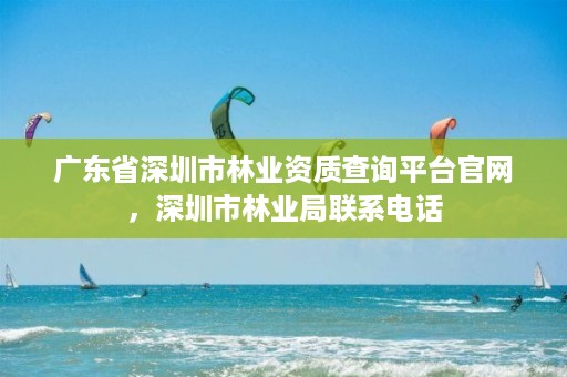 广东省深圳市林业资质查询平台官网，深圳市林业局联系电话