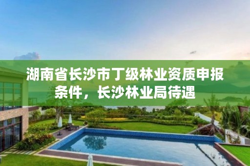 湖南省长沙市丁级林业资质申报条件，长沙林业局待遇