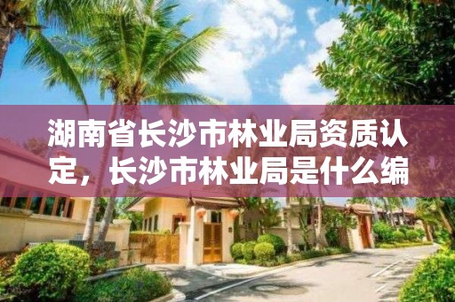 湖南省长沙市林业局资质认定，长沙市林业局是什么编制