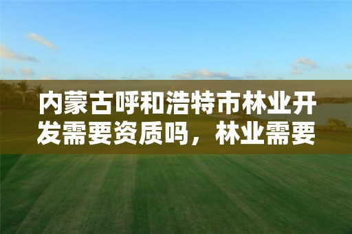 内蒙古呼和浩特市林业开发需要资质吗,林业需要什么资质