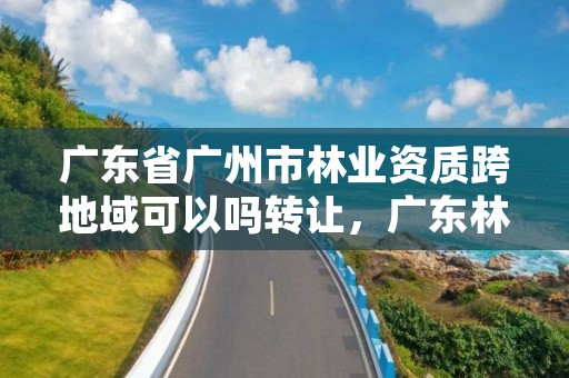 广东省广州市林业资质跨地域可以吗转让，广东林业调查规划设计资质