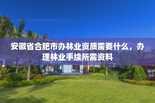 安徽省合肥市办林业资质需要什么,办理林业手续所需资料