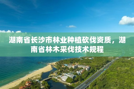 湖南省长沙市林业种植砍伐资质，湖南省林木采伐技术规程