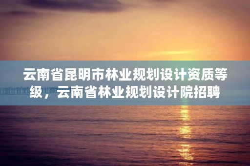 云南省昆明市林业规划设计资质等级,云南省林业规划设计院招聘