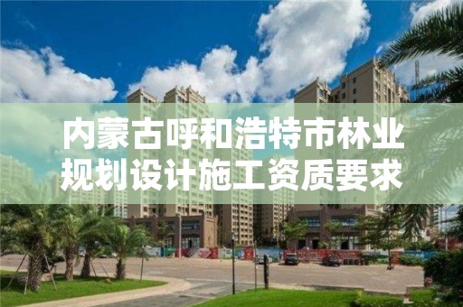 内蒙古呼和浩特市林业规划设计施工资质要求,林业设计资质如何申请
