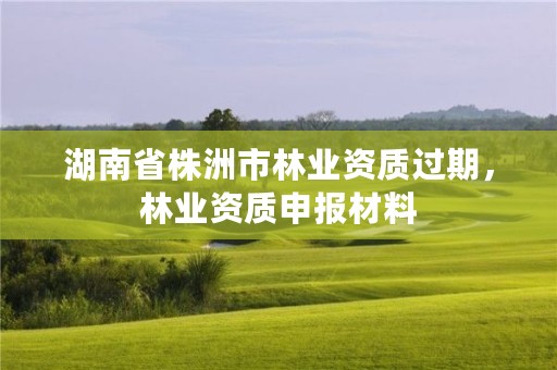 湖南省株洲市林业资质过期，林业资质申报材料