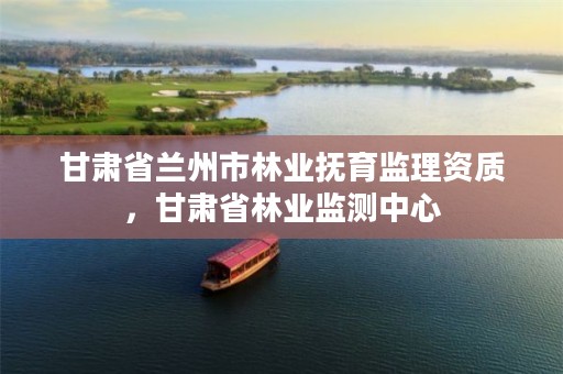 甘肃省兰州市林业抚育监理资质,甘肃省林业监测中心