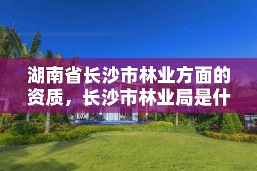 湖南省长沙市林业方面的资质，长沙市林业局是什么编制