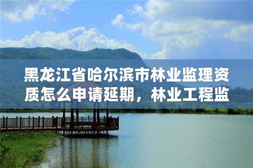 黑龙江省哈尔滨市林业监理资质怎么申请延期,林业工程监理收费标准