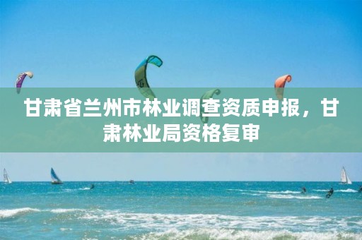 甘肃省兰州市林业调查资质申报,甘肃林业局资格复审