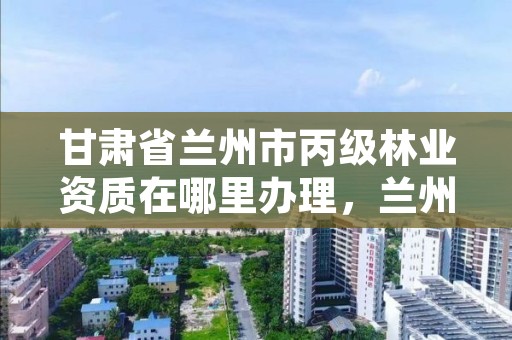 甘肃省兰州市丙级林业资质在哪里办理,兰州林业局在哪里