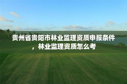 贵州省贵阳市林业监理资质申报条件,林业监理资质怎么考