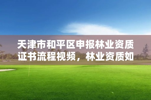 天津市和平区申报林业资质证书流程视频,林业资质如何申请办理