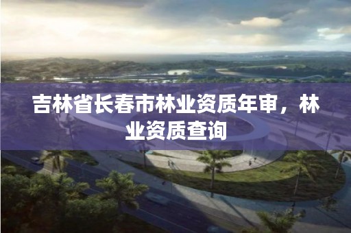 吉林省长春市林业资质年审,林业资质查询
